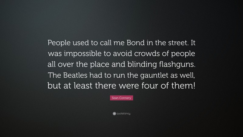 Sean Connery Quote: “People used to call me Bond in the street. It was impossible to avoid crowds of people all over the place and blinding flashguns. The Beatles had to run the gauntlet as well, but at least there were four of them!”