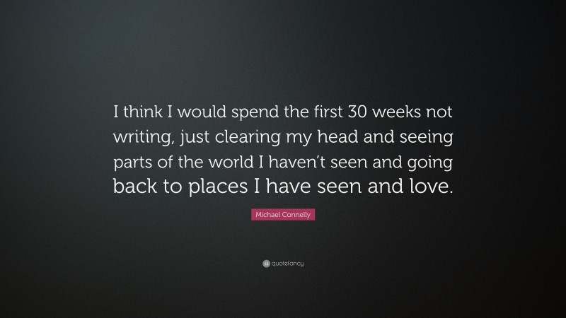 Michael Connelly Quote: “I think I would spend the first 30 weeks not writing, just clearing my head and seeing parts of the world I haven’t seen and going back to places I have seen and love.”