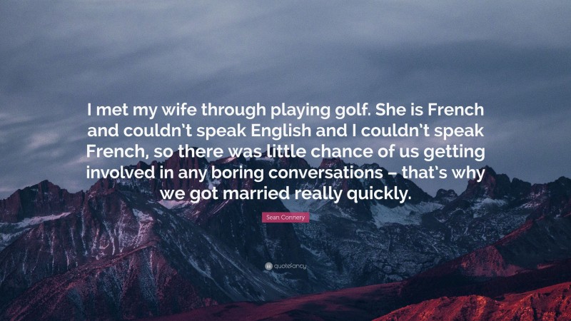 Sean Connery Quote: “I met my wife through playing golf. She is French and couldn’t speak English and I couldn’t speak French, so there was little chance of us getting involved in any boring conversations – that’s why we got married really quickly.”
