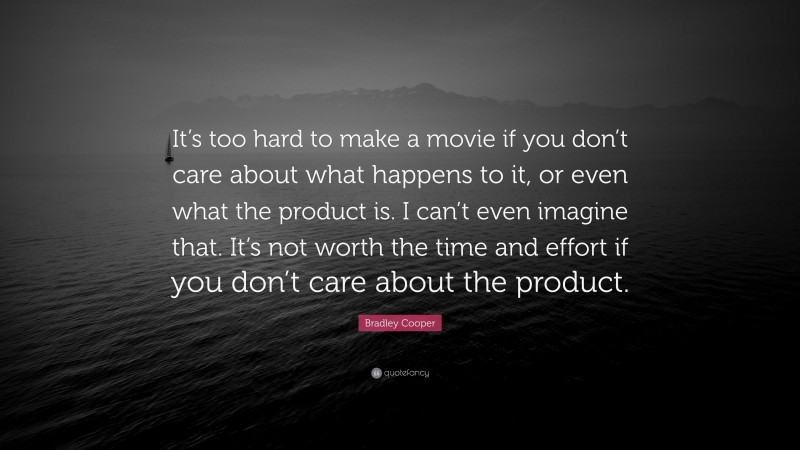 Bradley Cooper Quote: “It’s too hard to make a movie if you don’t care about what happens to it, or even what the product is. I can’t even imagine that. It’s not worth the time and effort if you don’t care about the product.”