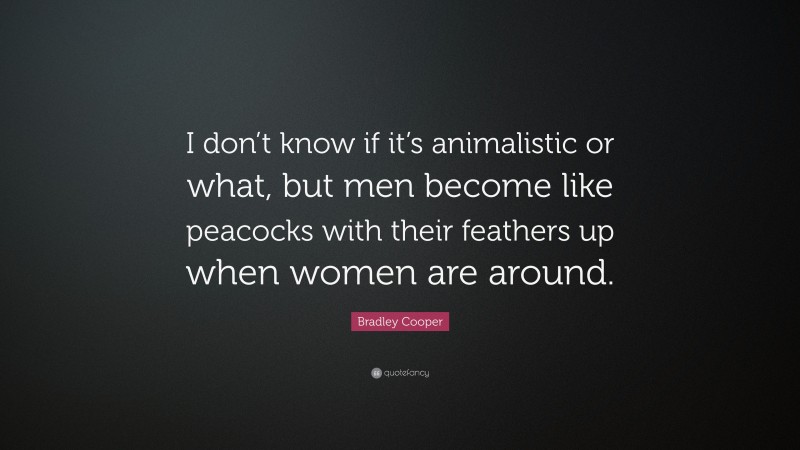 Bradley Cooper Quote: “I don’t know if it’s animalistic or what, but men become like peacocks with their feathers up when women are around.”