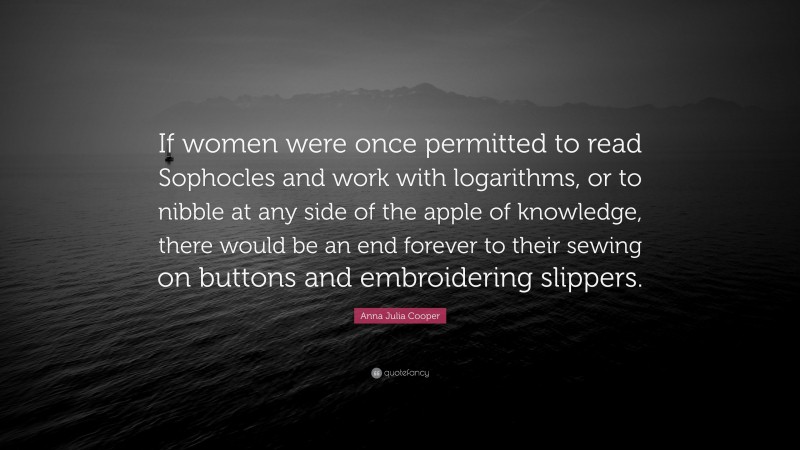 Anna Julia Cooper Quote: “If women were once permitted to read Sophocles and work with logarithms, or to nibble at any side of the apple of knowledge, there would be an end forever to their sewing on buttons and embroidering slippers.”