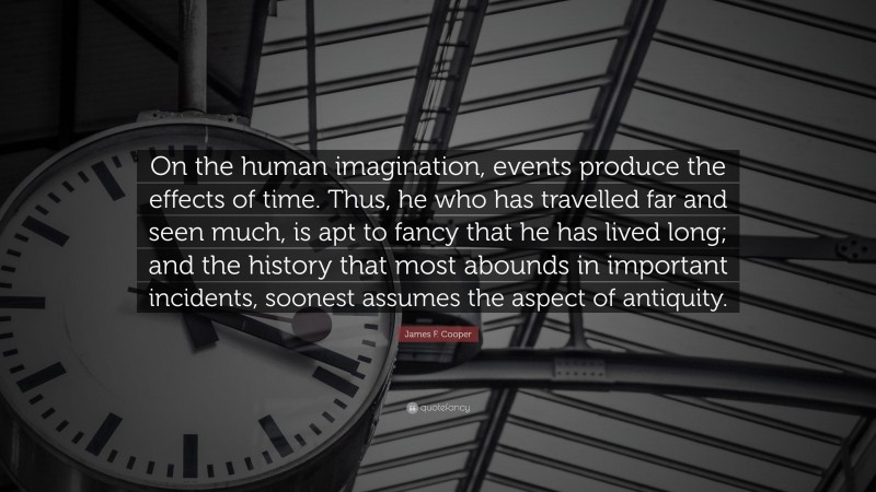 James F. Cooper Quote: “On the human imagination, events produce the effects of time. Thus, he who has travelled far and seen much, is apt to fancy that he has lived long; and the history that most abounds in important incidents, soonest assumes the aspect of antiquity.”
