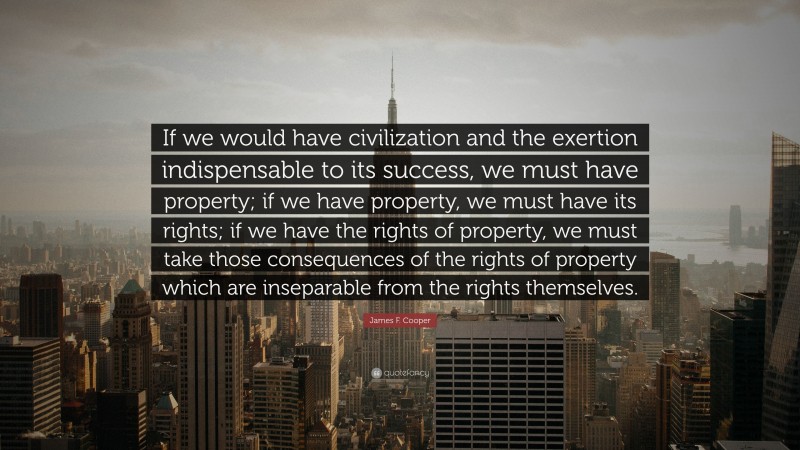 James F. Cooper Quote: “If we would have civilization and the exertion indispensable to its success, we must have property; if we have property, we must have its rights; if we have the rights of property, we must take those consequences of the rights of property which are inseparable from the rights themselves.”