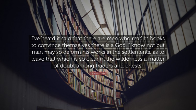 James F. Cooper Quote: “I’ve heard it said that there are men who read in books to convince themselves there is a God. I know not but man may so deform his works in the settlements, as to leave that which is so clear in the wilderness a matter of doubt among traders and priests.”