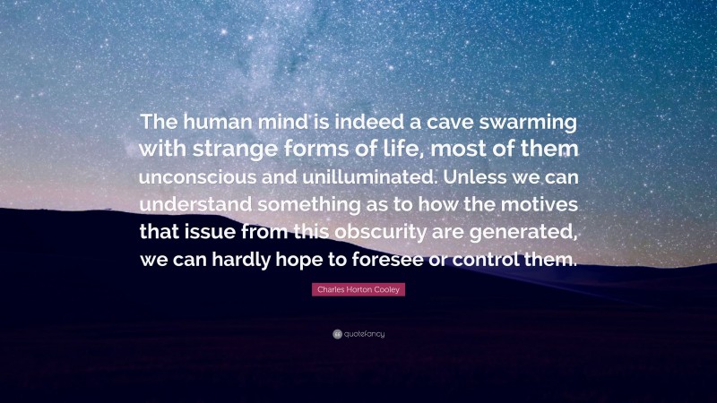 Charles Horton Cooley Quote: “The human mind is indeed a cave swarming with strange forms of life, most of them unconscious and unilluminated. Unless we can understand something as to how the motives that issue from this obscurity are generated, we can hardly hope to foresee or control them.”