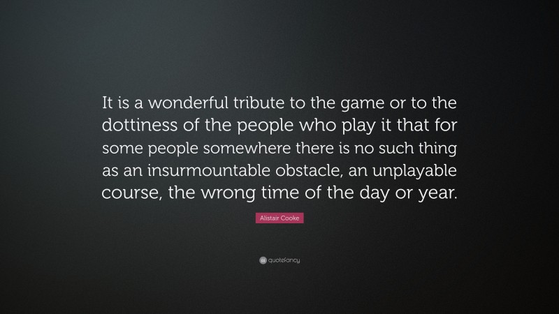 Alistair Cooke Quote: “It is a wonderful tribute to the game or to the dottiness of the people who play it that for some people somewhere there is no such thing as an insurmountable obstacle, an unplayable course, the wrong time of the day or year.”