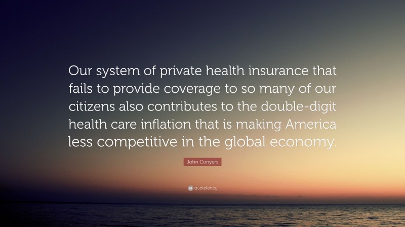 John Conyers Quote: “Our system of private health insurance that fails to provide coverage to so many of our citizens also contributes to the double-digit health care inflation that is making America less competitive in the global economy.”