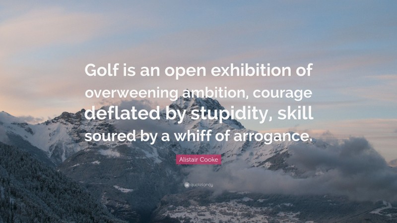 Alistair Cooke Quote: “Golf is an open exhibition of overweening ambition, courage deflated by stupidity, skill soured by a whiff of arrogance.”