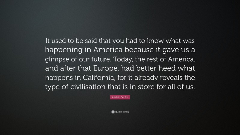 Alistair Cooke Quote: “It used to be said that you had to know what was happening in America because it gave us a glimpse of our future. Today, the rest of America, and after that Europe, had better heed what happens in California, for it already reveals the type of civilisation that is in store for all of us.”