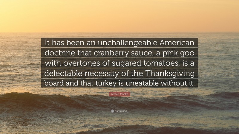 Alistair Cooke Quote: “It has been an unchallengeable American doctrine that cranberry sauce, a pink goo with overtones of sugared tomatoes, is a delectable necessity of the Thanksgiving board and that turkey is uneatable without it.”