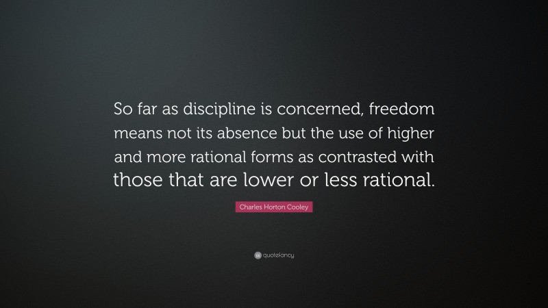 Charles Horton Cooley Quote: “So far as discipline is concerned, freedom means not its absence but the use of higher and more rational forms as contrasted with those that are lower or less rational.”
