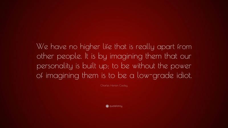Charles Horton Cooley Quote: “We have no higher life that is really apart from other people. It is by imagining them that our personality is built up; to be without the power of imagining them is to be a low-grade idiot.”