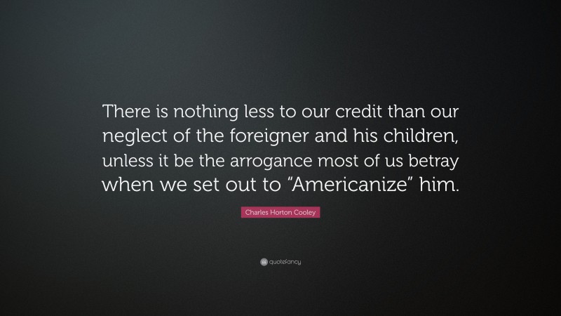 Charles Horton Cooley Quote: “There is nothing less to our credit than our neglect of the foreigner and his children, unless it be the arrogance most of us betray when we set out to “Americanize” him.”