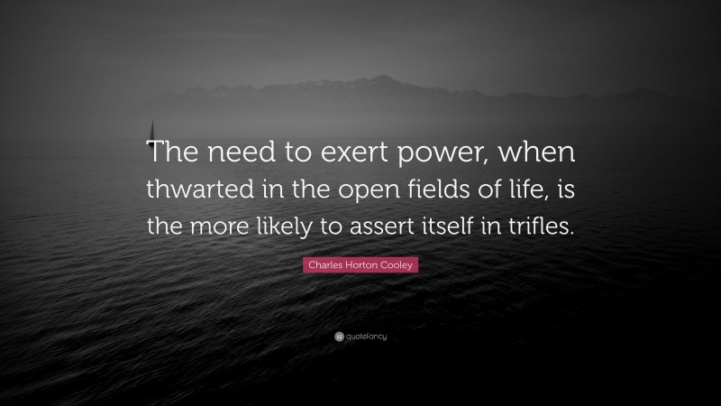 Charles Horton Cooley Quote: “The need to exert power, when thwarted in the open fields of life, is the more likely to assert itself in trifles.”