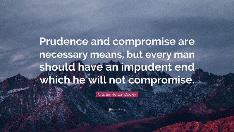 Charles Horton Cooley Quote: “Prudence and compromise are necessary means, but every man should have an impudent end which he will not compromise.”