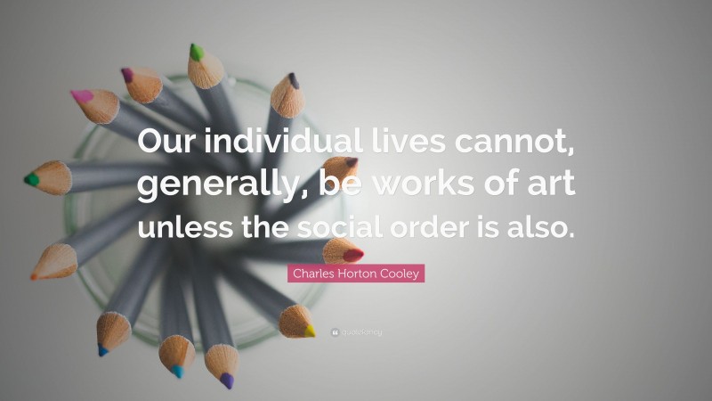 Charles Horton Cooley Quote: “Our individual lives cannot, generally, be works of art unless the social order is also.”