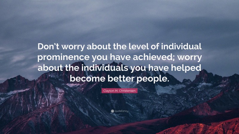 Clayton M. Christensen Quote: “Don’t worry about the level of individual prominence you have achieved; worry about the individuals you have helped become better people.”