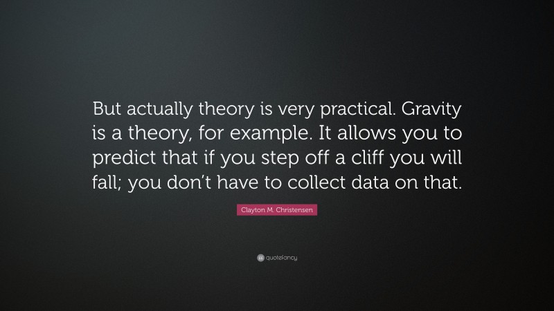 Clayton M. Christensen Quote: “But actually theory is very practical. Gravity is a theory, for example. It allows you to predict that if you step off a cliff you will fall; you don’t have to collect data on that.”