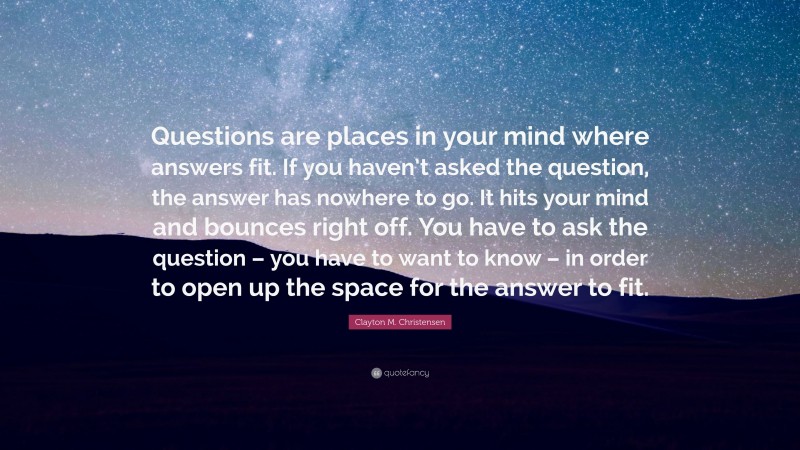 Clayton M. Christensen Quote: “Questions are places in your mind where answers fit. If you haven’t asked the question, the answer has nowhere to go. It hits your mind and bounces right off. You have to ask the question – you have to want to know – in order to open up the space for the answer to fit.”