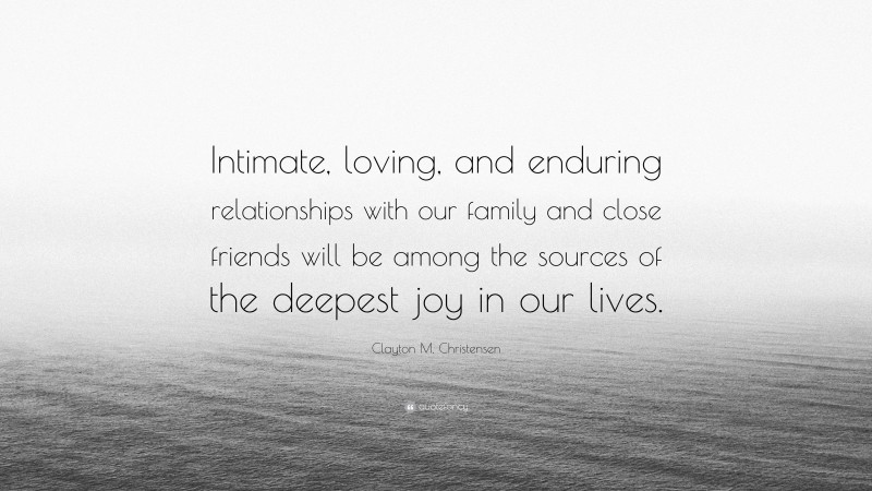 Clayton M. Christensen Quote: “Intimate, loving, and enduring relationships with our family and close friends will be among the sources of the deepest joy in our lives.”