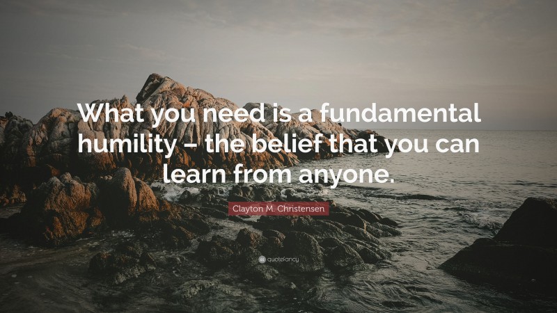 Clayton M. Christensen Quote: “What you need is a fundamental humility – the belief that you can learn from anyone.”