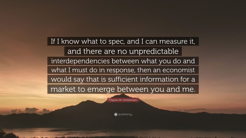 Clayton M. Christensen Quote: “If I know what to spec, and I can measure it, and there are no unpredictable interdependencies between what you do and what I must do in response, then an economist would say that is sufficient information for a market to emerge between you and me.”