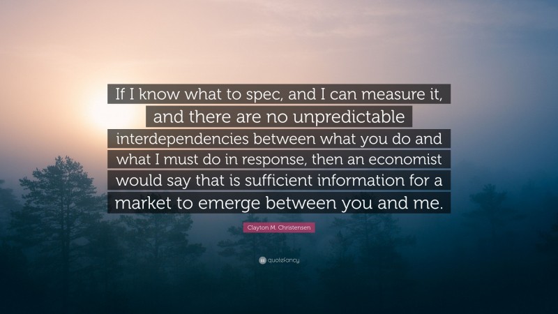 Clayton M. Christensen Quote: “If I know what to spec, and I can measure it, and there are no unpredictable interdependencies between what you do and what I must do in response, then an economist would say that is sufficient information for a market to emerge between you and me.”