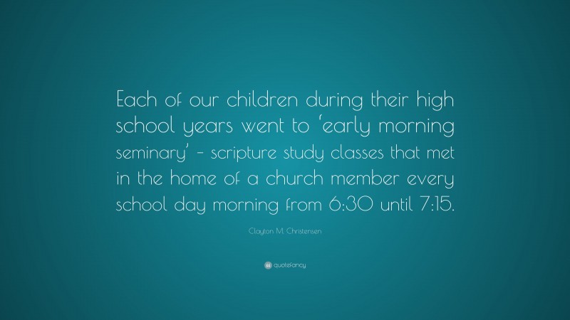 Clayton M. Christensen Quote: “Each of our children during their high school years went to ‘early morning seminary’ – scripture study classes that met in the home of a church member every school day morning from 6:30 until 7:15.”