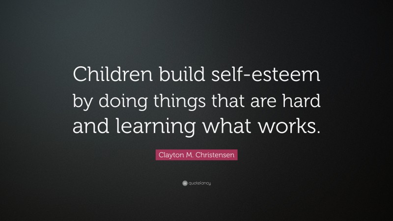 Clayton M. Christensen Quote: “Children build self-esteem by doing things that are hard and learning what works.”