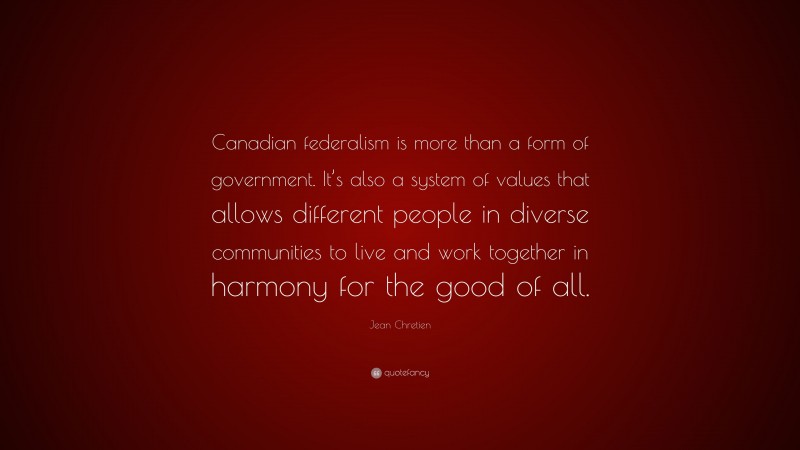 Jean Chretien Quote: “Canadian federalism is more than a form of government. It’s also a system of values that allows different people in diverse communities to live and work together in harmony for the good of all.”