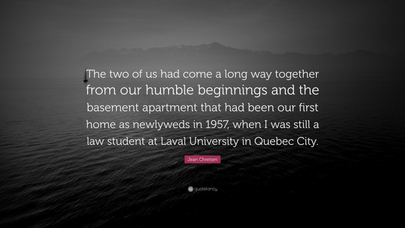 Jean Chretien Quote: “The two of us had come a long way together from our humble beginnings and the basement apartment that had been our first home as newlyweds in 1957, when I was still a law student at Laval University in Quebec City.”