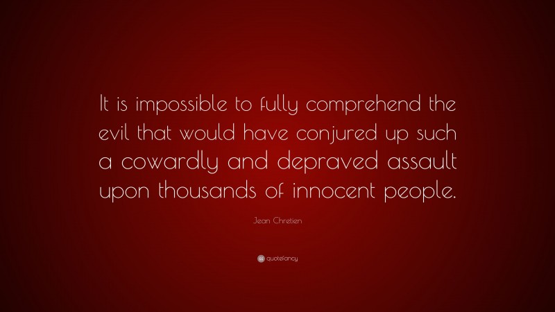 Jean Chretien Quote: “It is impossible to fully comprehend the evil that would have conjured up such a cowardly and depraved assault upon thousands of innocent people.”