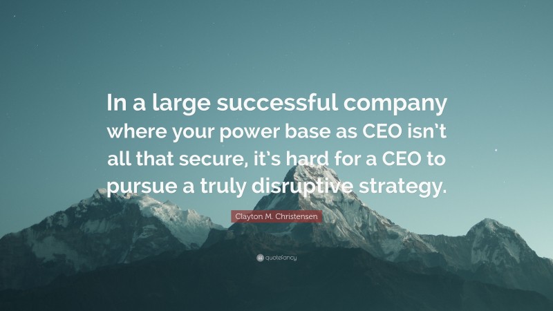Clayton M. Christensen Quote: “In a large successful company where your power base as CEO isn’t all that secure, it’s hard for a CEO to pursue a truly disruptive strategy.”