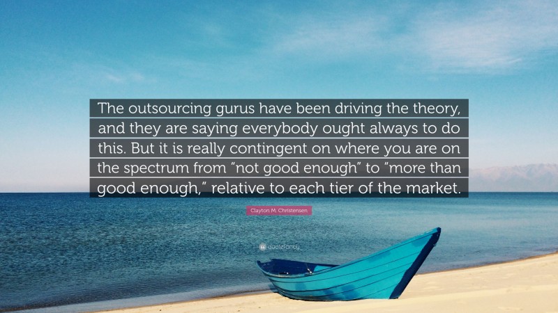 Clayton M. Christensen Quote: “The outsourcing gurus have been driving the theory, and they are saying everybody ought always to do this. But it is really contingent on where you are on the spectrum from “not good enough” to “more than good enough,” relative to each tier of the market.”