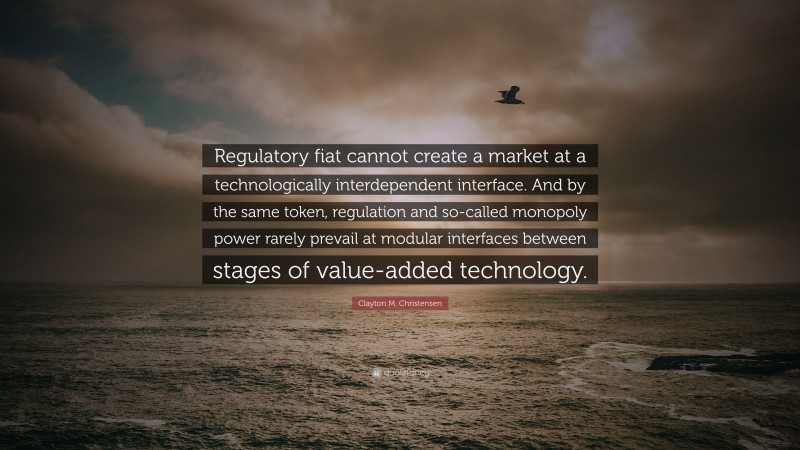 Clayton M. Christensen Quote: “Regulatory fiat cannot create a market at a technologically interdependent interface. And by the same token, regulation and so-called monopoly power rarely prevail at modular interfaces between stages of value-added technology.”