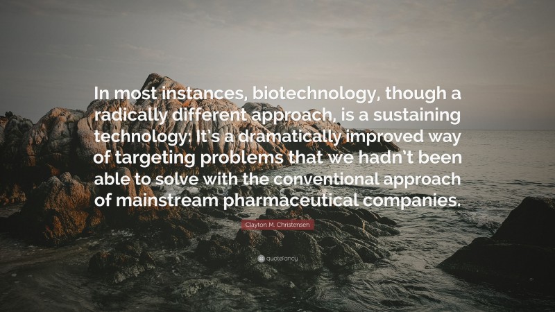 Clayton M. Christensen Quote: “In most instances, biotechnology, though a radically different approach, is a sustaining technology: It’s a dramatically improved way of targeting problems that we hadn’t been able to solve with the conventional approach of mainstream pharmaceutical companies.”