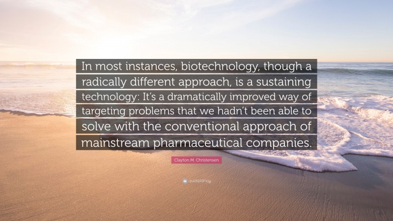 Clayton M. Christensen Quote: “In most instances, biotechnology, though a radically different approach, is a sustaining technology: It’s a dramatically improved way of targeting problems that we hadn’t been able to solve with the conventional approach of mainstream pharmaceutical companies.”