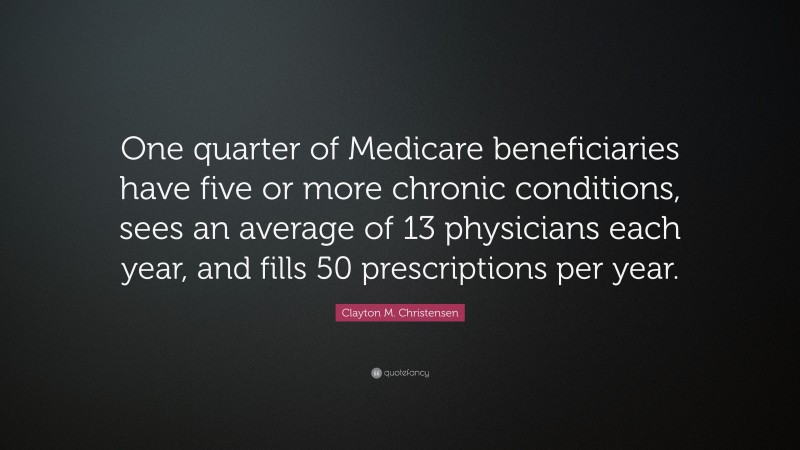 Clayton M. Christensen Quote: “One quarter of Medicare beneficiaries have five or more chronic conditions, sees an average of 13 physicians each year, and fills 50 prescriptions per year.”
