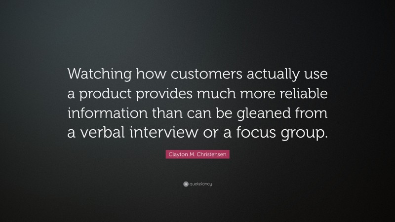 Clayton M. Christensen Quote: “Watching how customers actually use a product provides much more reliable information than can be gleaned from a verbal interview or a focus group.”