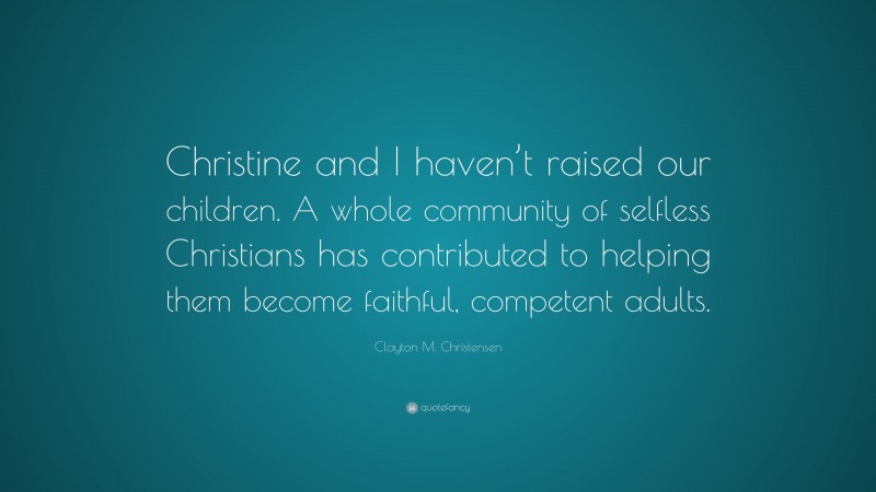 Clayton M. Christensen Quote: “Christine and I haven’t raised our children. A whole community of selfless Christians has contributed to helping them become faithful, competent adults.”