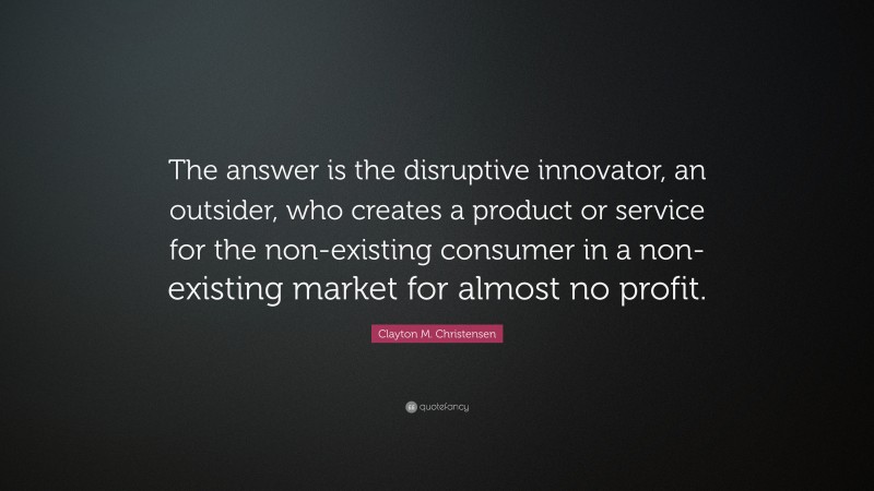 Clayton M. Christensen Quote: “The answer is the disruptive innovator, an outsider, who creates a product or service for the non-existing consumer in a non-existing market for almost no profit.”
