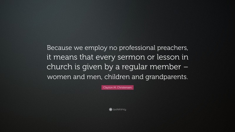 Clayton M. Christensen Quote: “Because we employ no professional preachers, it means that every sermon or lesson in church is given by a regular member – women and men, children and grandparents.”