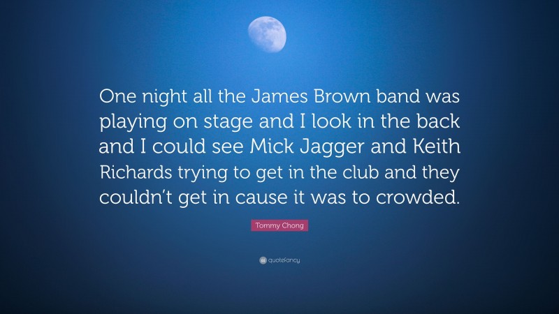 Tommy Chong Quote: “One night all the James Brown band was playing on stage and I look in the back and I could see Mick Jagger and Keith Richards trying to get in the club and they couldn’t get in cause it was to crowded.”