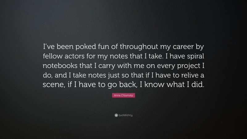 Anna Chlumsky Quote: “I’ve been poked fun of throughout my career by fellow actors for my notes that I take. I have spiral notebooks that I carry with me on every project I do, and I take notes just so that if I have to relive a scene, if I have to go back, I know what I did.”