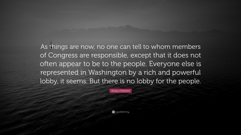 Shirley Chisholm Quote: “As things are now, no one can tell to whom members of Congress are responsible, except that it does not often appear to be to the people. Everyone else is represented in Washington by a rich and powerful lobby, it seems. But there is no lobby for the people.”