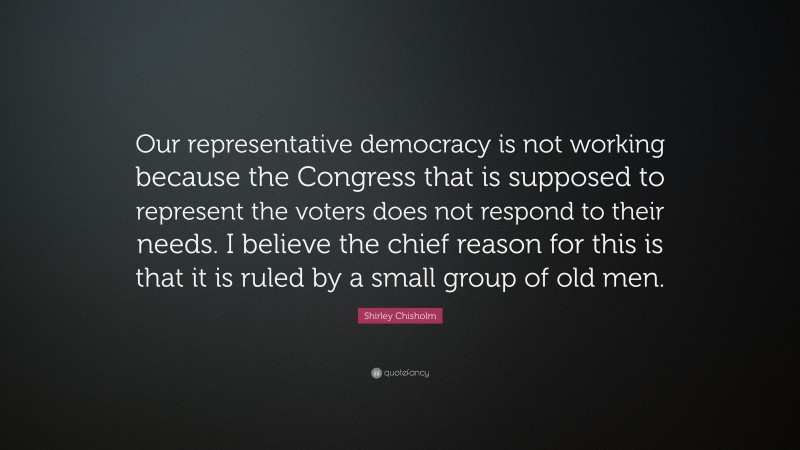 Shirley Chisholm Quote: “Our representative democracy is not working because the Congress that is supposed to represent the voters does not respond to their needs. I believe the chief reason for this is that it is ruled by a small group of old men.”