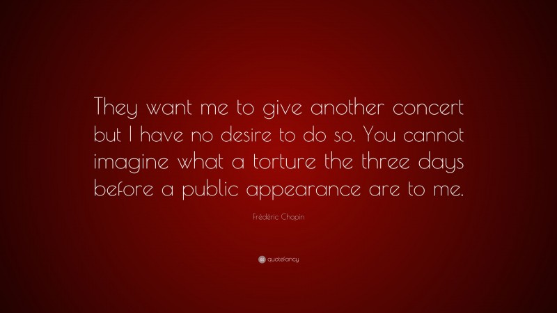 Frédéric Chopin Quote: “They want me to give another concert but I have no desire to do so. You cannot imagine what a torture the three days before a public appearance are to me.”