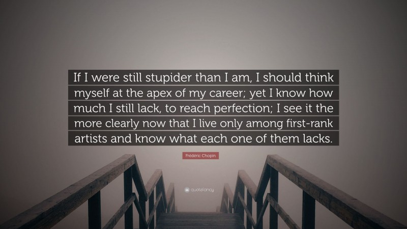Frédéric Chopin Quote: “If I were still stupider than I am, I should think myself at the apex of my career; yet I know how much I still lack, to reach perfection; I see it the more clearly now that I live only among first-rank artists and know what each one of them lacks.”