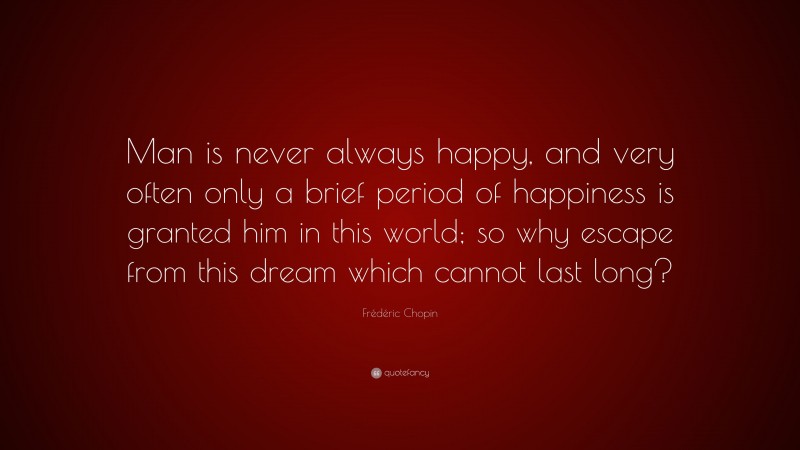 Frédéric Chopin Quote: “Man is never always happy, and very often only a brief period of happiness is granted him in this world; so why escape from this dream which cannot last long?”